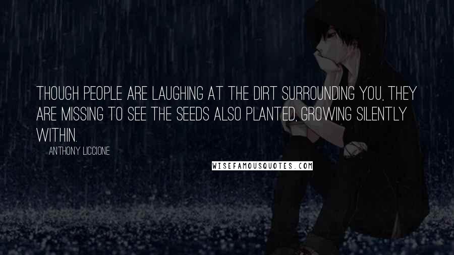 Anthony Liccione Quotes: Though people are laughing at the dirt surrounding you, they are missing to see the seeds also planted, growing silently within.