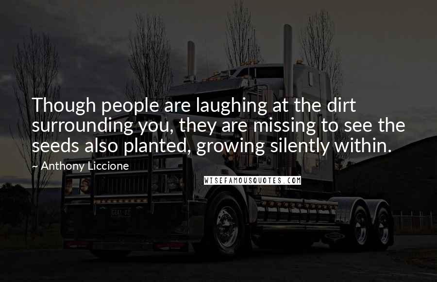 Anthony Liccione Quotes: Though people are laughing at the dirt surrounding you, they are missing to see the seeds also planted, growing silently within.