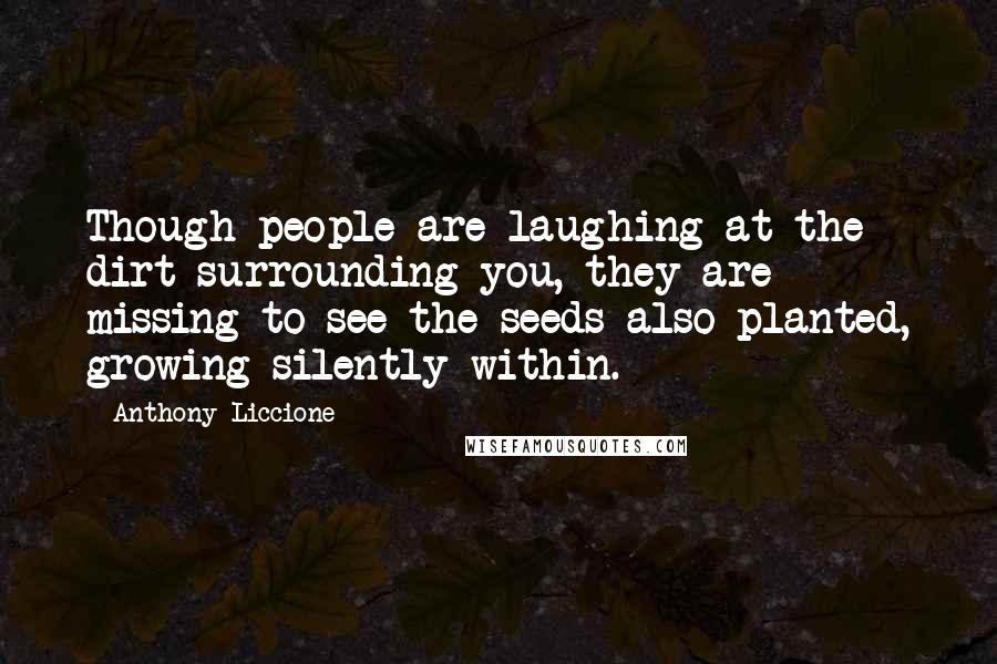 Anthony Liccione Quotes: Though people are laughing at the dirt surrounding you, they are missing to see the seeds also planted, growing silently within.