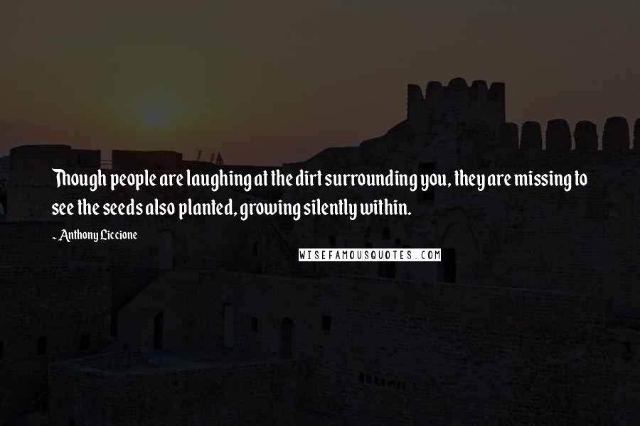 Anthony Liccione Quotes: Though people are laughing at the dirt surrounding you, they are missing to see the seeds also planted, growing silently within.