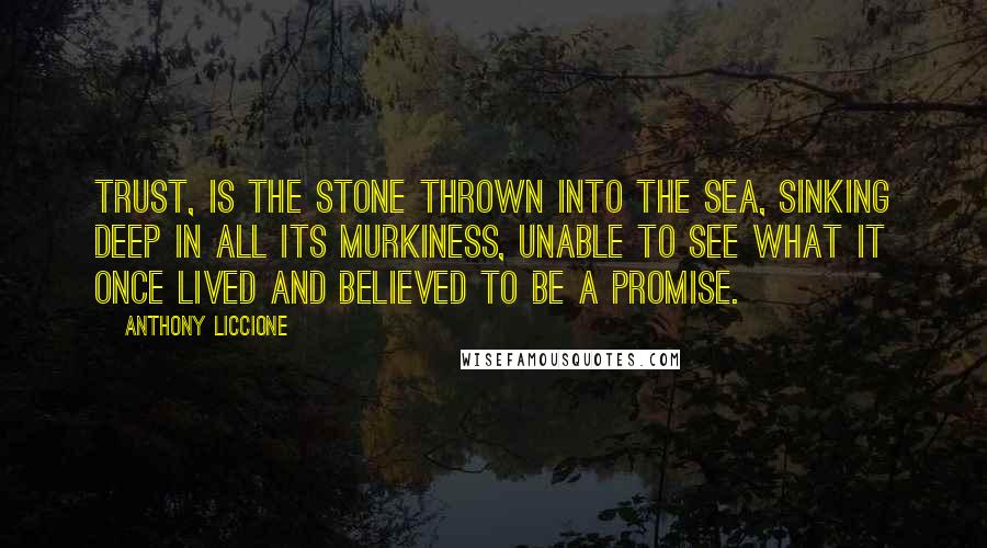 Anthony Liccione Quotes: Trust, is the stone thrown into the sea, sinking deep in all its murkiness, unable to see what it once lived and believed to be a promise.