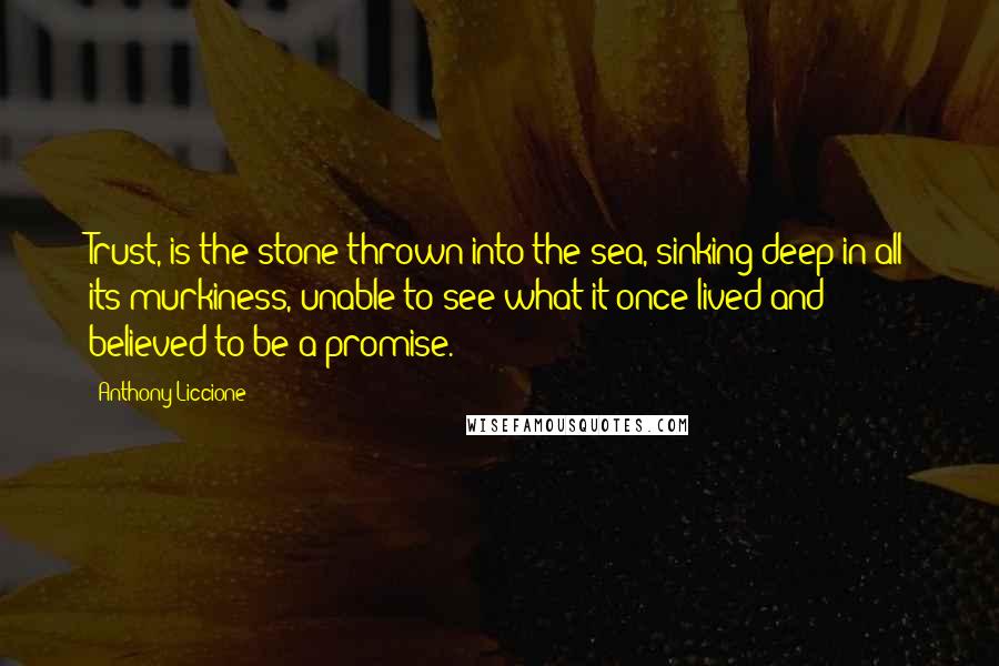 Anthony Liccione Quotes: Trust, is the stone thrown into the sea, sinking deep in all its murkiness, unable to see what it once lived and believed to be a promise.