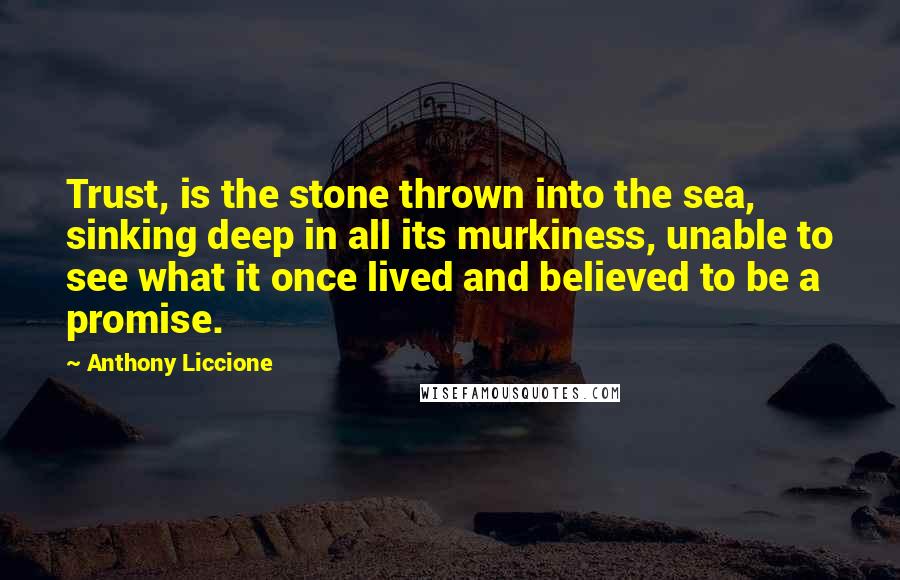 Anthony Liccione Quotes: Trust, is the stone thrown into the sea, sinking deep in all its murkiness, unable to see what it once lived and believed to be a promise.