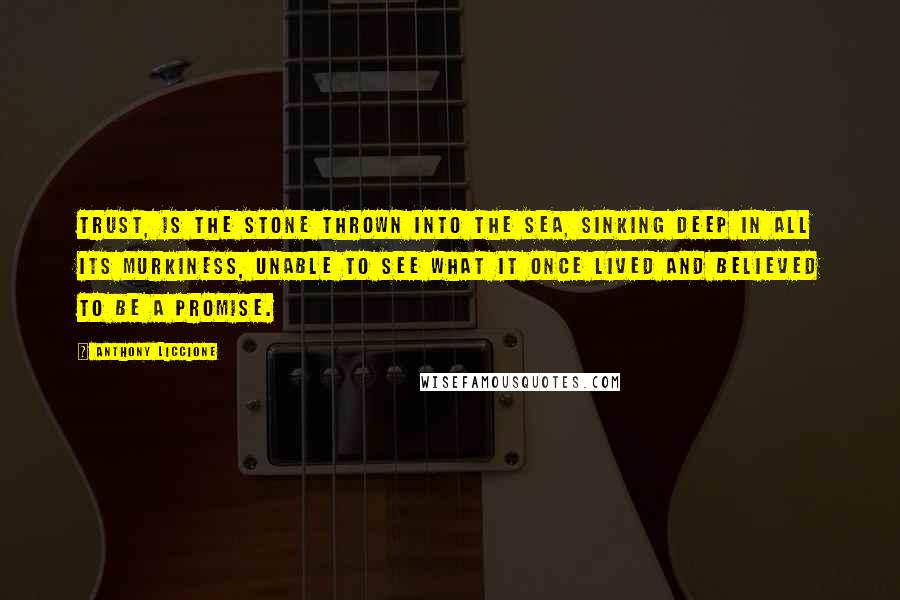 Anthony Liccione Quotes: Trust, is the stone thrown into the sea, sinking deep in all its murkiness, unable to see what it once lived and believed to be a promise.