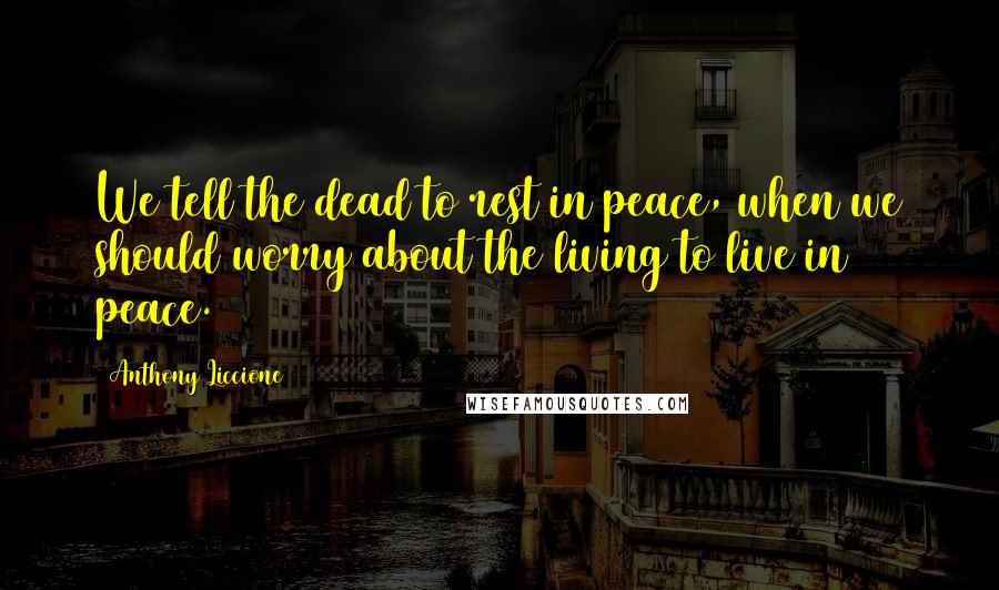 Anthony Liccione Quotes: We tell the dead to rest in peace, when we should worry about the living to live in peace.