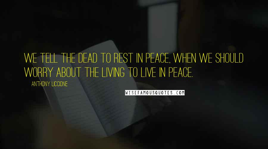 Anthony Liccione Quotes: We tell the dead to rest in peace, when we should worry about the living to live in peace.