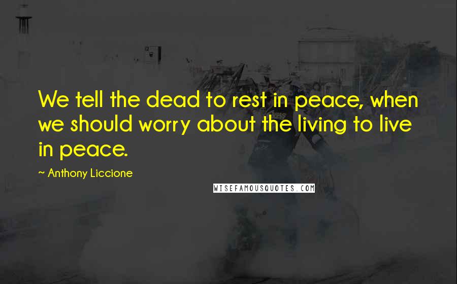 Anthony Liccione Quotes: We tell the dead to rest in peace, when we should worry about the living to live in peace.