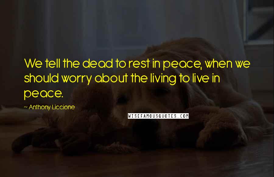 Anthony Liccione Quotes: We tell the dead to rest in peace, when we should worry about the living to live in peace.