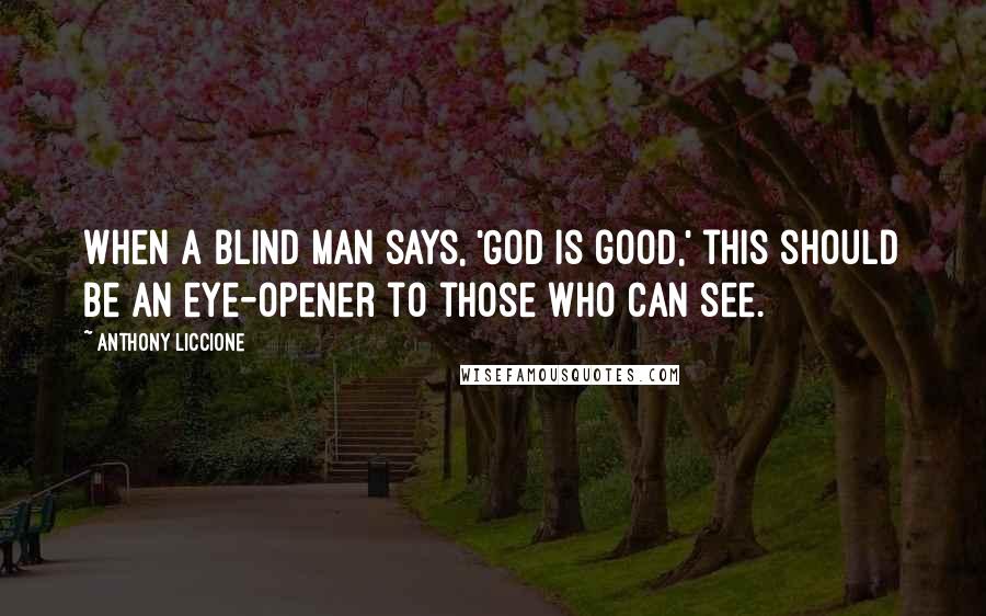 Anthony Liccione Quotes: When a blind man says, 'God is good,' this should be an eye-opener to those who can see.