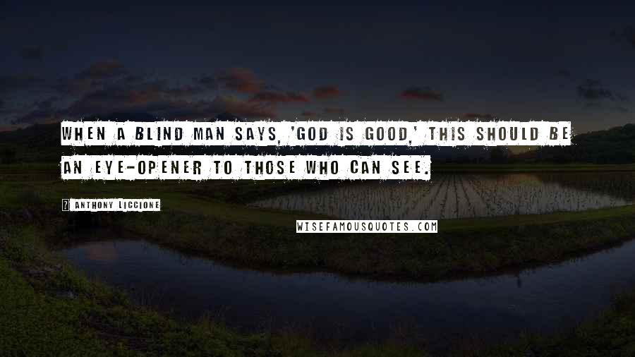 Anthony Liccione Quotes: When a blind man says, 'God is good,' this should be an eye-opener to those who can see.