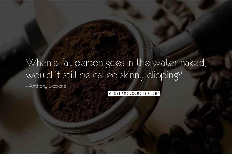 Anthony Liccione Quotes: When a fat person goes in the water naked, would it still be called skinny-dipping?