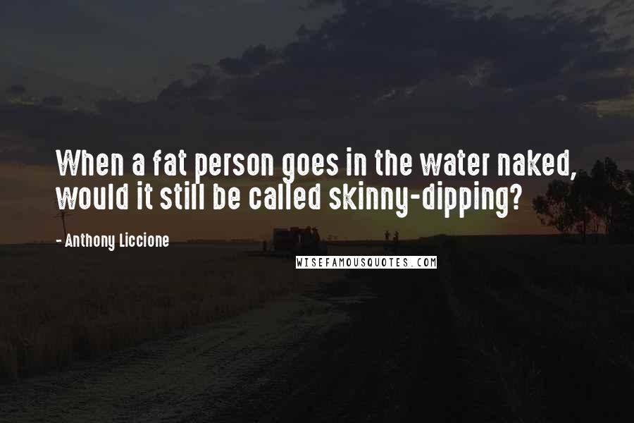 Anthony Liccione Quotes: When a fat person goes in the water naked, would it still be called skinny-dipping?