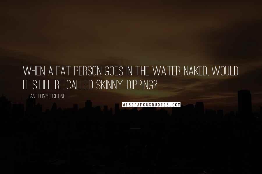 Anthony Liccione Quotes: When a fat person goes in the water naked, would it still be called skinny-dipping?