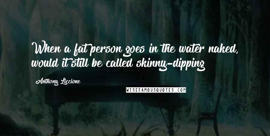 Anthony Liccione Quotes: When a fat person goes in the water naked, would it still be called skinny-dipping?
