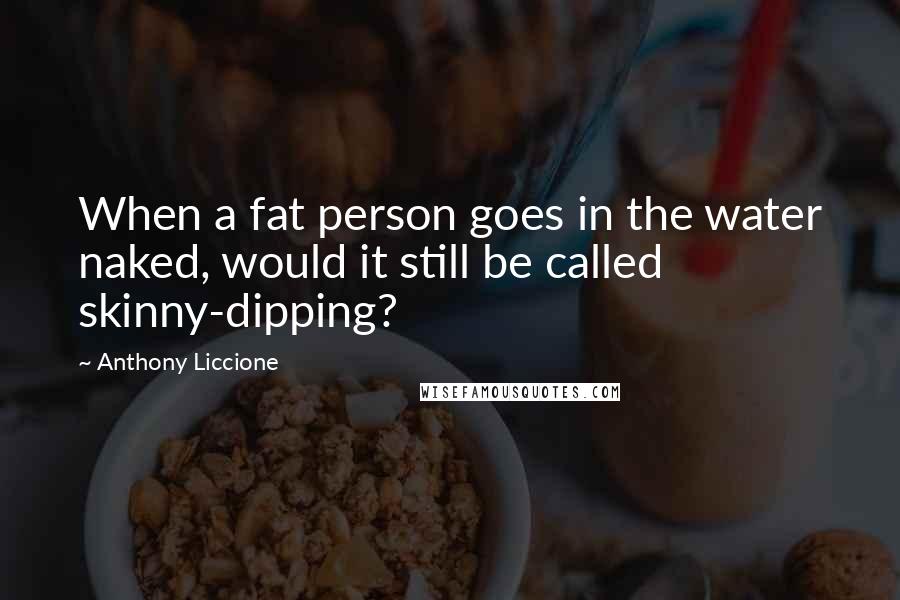 Anthony Liccione Quotes: When a fat person goes in the water naked, would it still be called skinny-dipping?