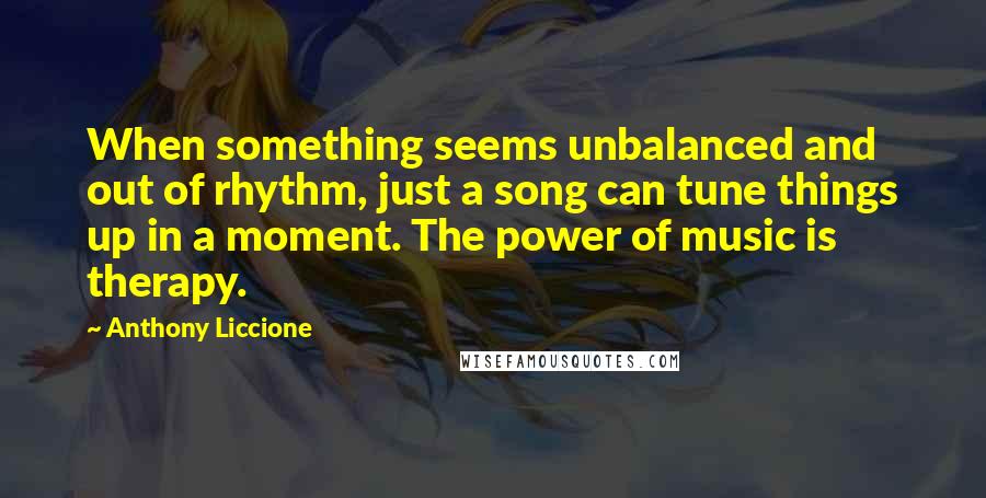 Anthony Liccione Quotes: When something seems unbalanced and out of rhythm, just a song can tune things up in a moment. The power of music is therapy.