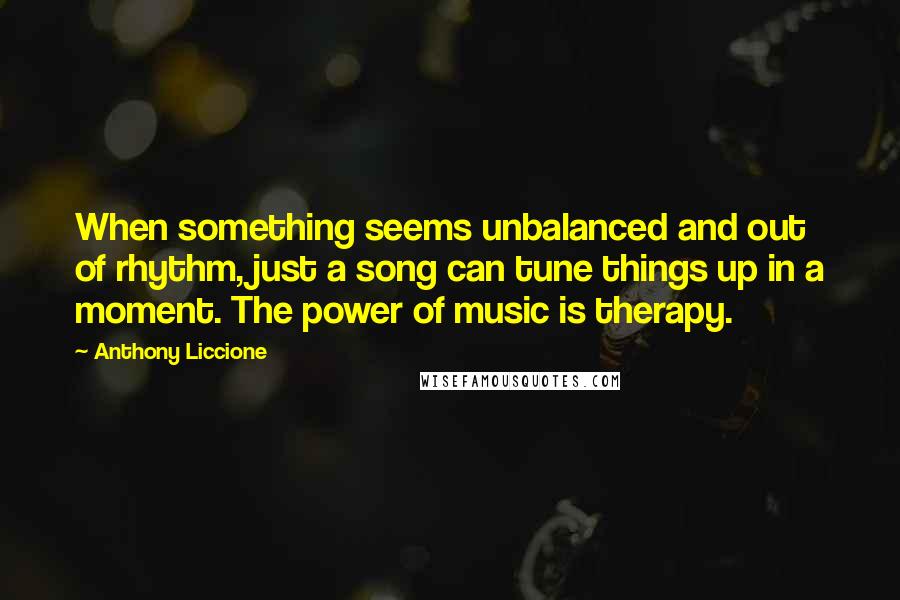 Anthony Liccione Quotes: When something seems unbalanced and out of rhythm, just a song can tune things up in a moment. The power of music is therapy.