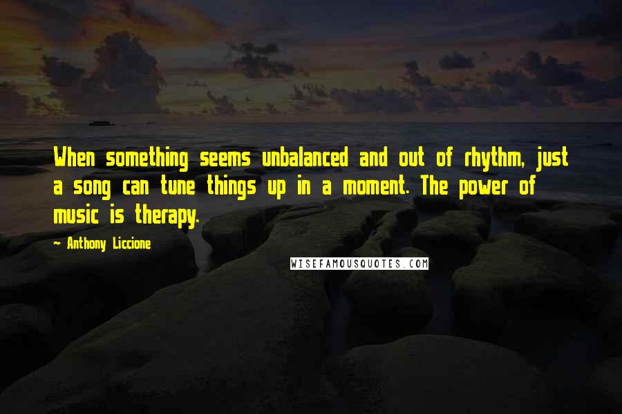 Anthony Liccione Quotes: When something seems unbalanced and out of rhythm, just a song can tune things up in a moment. The power of music is therapy.