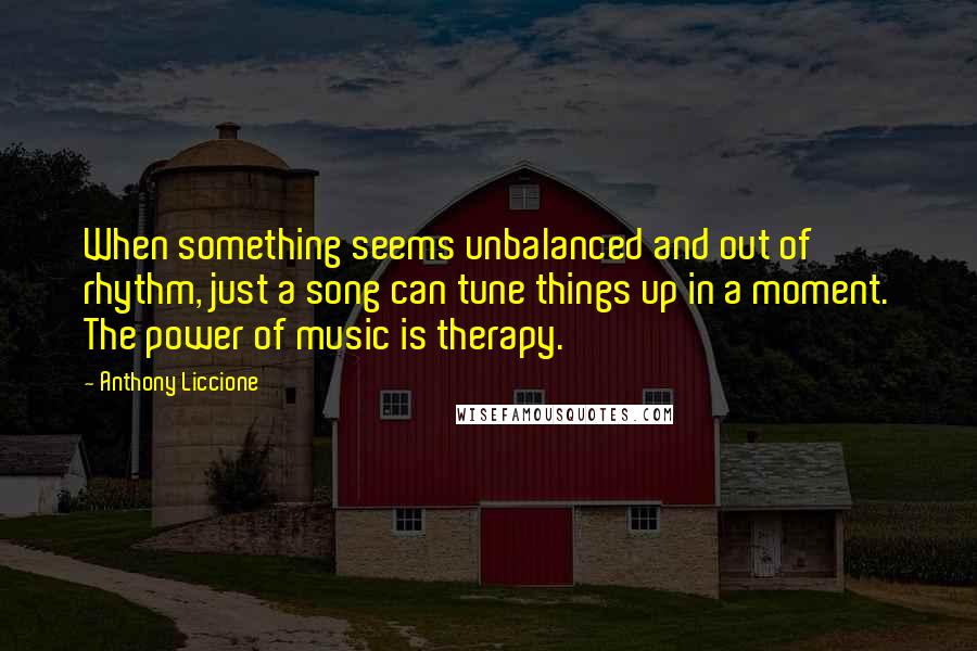 Anthony Liccione Quotes: When something seems unbalanced and out of rhythm, just a song can tune things up in a moment. The power of music is therapy.