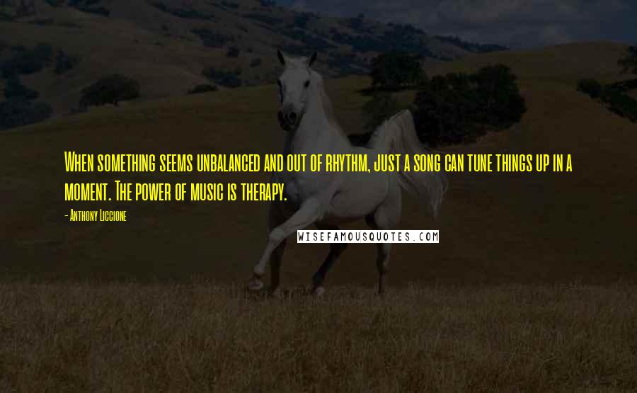 Anthony Liccione Quotes: When something seems unbalanced and out of rhythm, just a song can tune things up in a moment. The power of music is therapy.