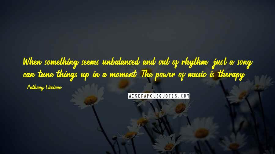 Anthony Liccione Quotes: When something seems unbalanced and out of rhythm, just a song can tune things up in a moment. The power of music is therapy.