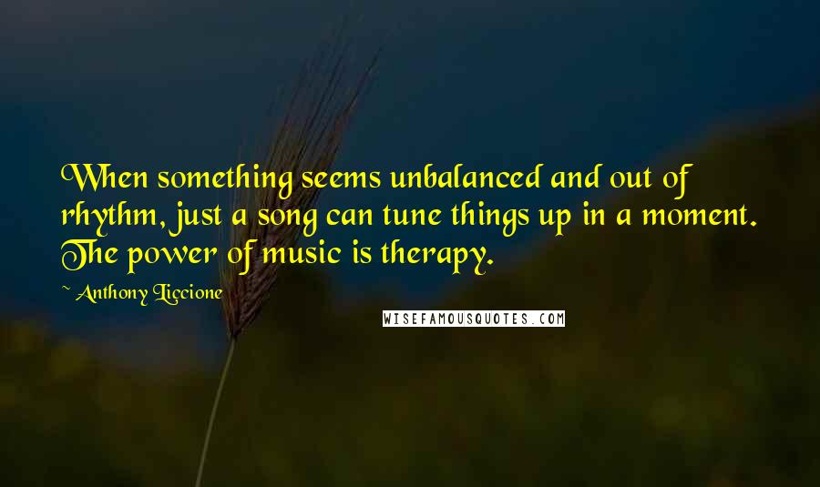 Anthony Liccione Quotes: When something seems unbalanced and out of rhythm, just a song can tune things up in a moment. The power of music is therapy.