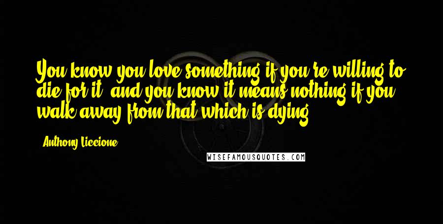 Anthony Liccione Quotes: You know you love something if you're willing to die for it, and you know it means nothing if you walk away from that which is dying.