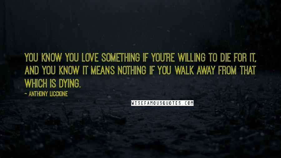 Anthony Liccione Quotes: You know you love something if you're willing to die for it, and you know it means nothing if you walk away from that which is dying.