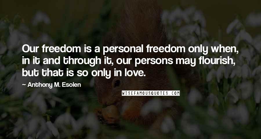 Anthony M. Esolen Quotes: Our freedom is a personal freedom only when, in it and through it, our persons may flourish, but that is so only in love.