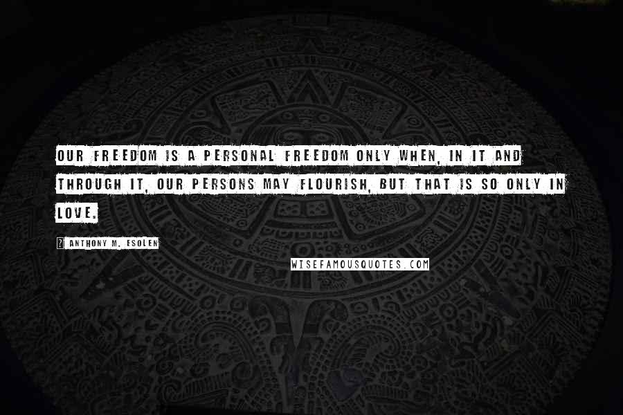 Anthony M. Esolen Quotes: Our freedom is a personal freedom only when, in it and through it, our persons may flourish, but that is so only in love.