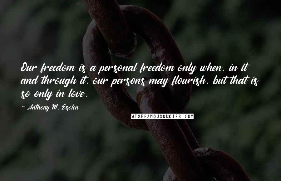 Anthony M. Esolen Quotes: Our freedom is a personal freedom only when, in it and through it, our persons may flourish, but that is so only in love.