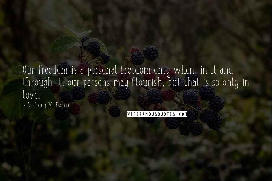 Anthony M. Esolen Quotes: Our freedom is a personal freedom only when, in it and through it, our persons may flourish, but that is so only in love.