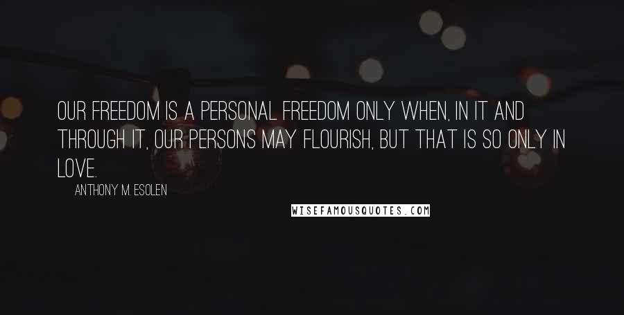 Anthony M. Esolen Quotes: Our freedom is a personal freedom only when, in it and through it, our persons may flourish, but that is so only in love.