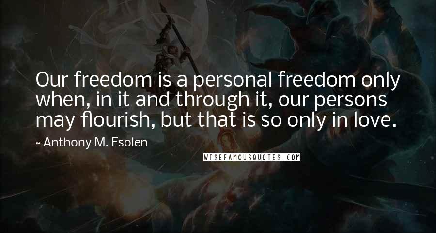 Anthony M. Esolen Quotes: Our freedom is a personal freedom only when, in it and through it, our persons may flourish, but that is so only in love.