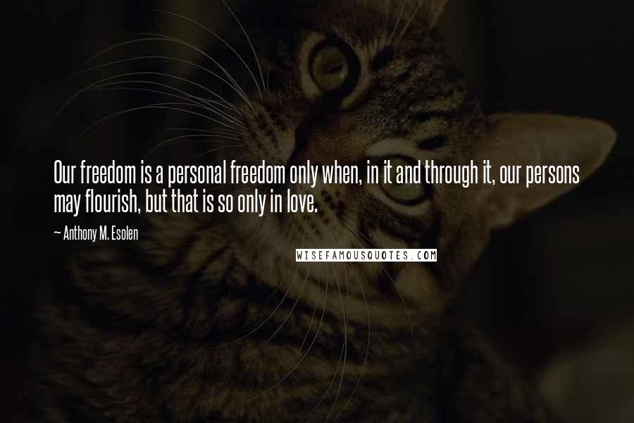 Anthony M. Esolen Quotes: Our freedom is a personal freedom only when, in it and through it, our persons may flourish, but that is so only in love.