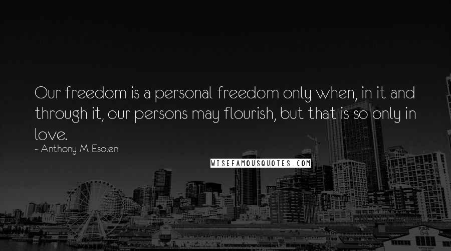 Anthony M. Esolen Quotes: Our freedom is a personal freedom only when, in it and through it, our persons may flourish, but that is so only in love.