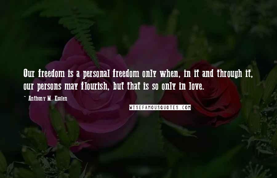 Anthony M. Esolen Quotes: Our freedom is a personal freedom only when, in it and through it, our persons may flourish, but that is so only in love.
