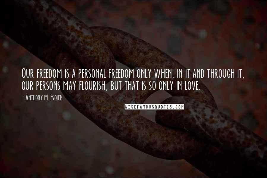 Anthony M. Esolen Quotes: Our freedom is a personal freedom only when, in it and through it, our persons may flourish, but that is so only in love.