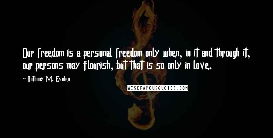 Anthony M. Esolen Quotes: Our freedom is a personal freedom only when, in it and through it, our persons may flourish, but that is so only in love.