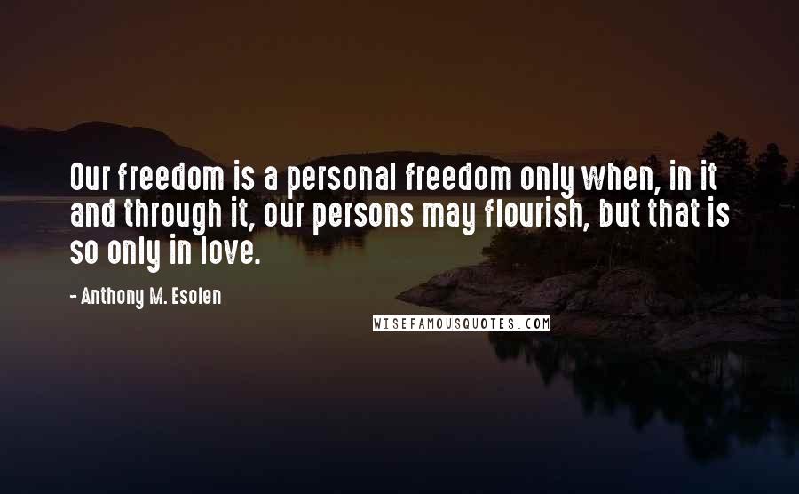 Anthony M. Esolen Quotes: Our freedom is a personal freedom only when, in it and through it, our persons may flourish, but that is so only in love.