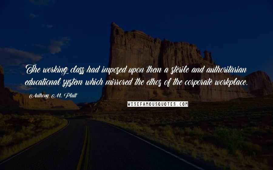 Anthony M. Platt Quotes: The working class had imposed upon them a sterile and authoritarian educational system which mirrored the ethos of the corporate workplace.