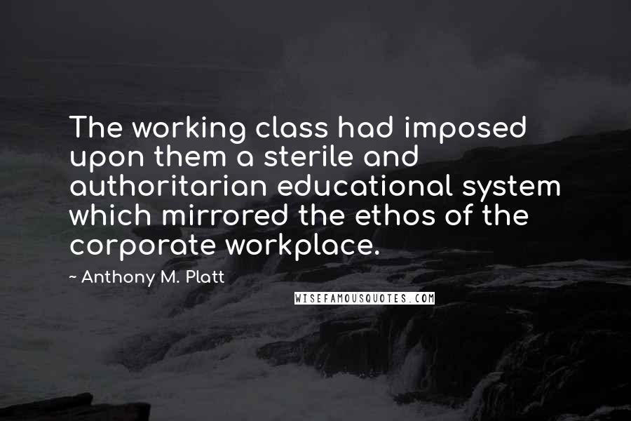 Anthony M. Platt Quotes: The working class had imposed upon them a sterile and authoritarian educational system which mirrored the ethos of the corporate workplace.