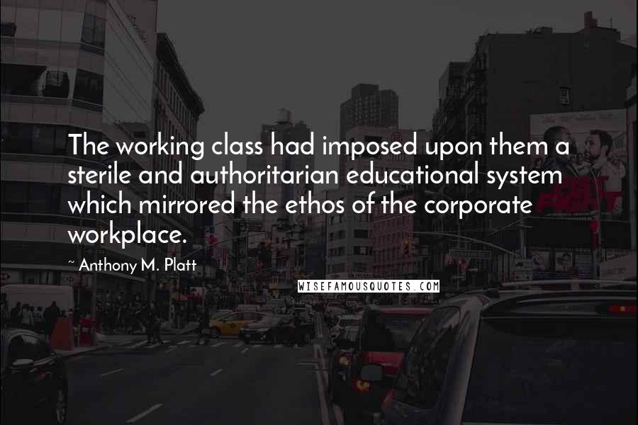 Anthony M. Platt Quotes: The working class had imposed upon them a sterile and authoritarian educational system which mirrored the ethos of the corporate workplace.