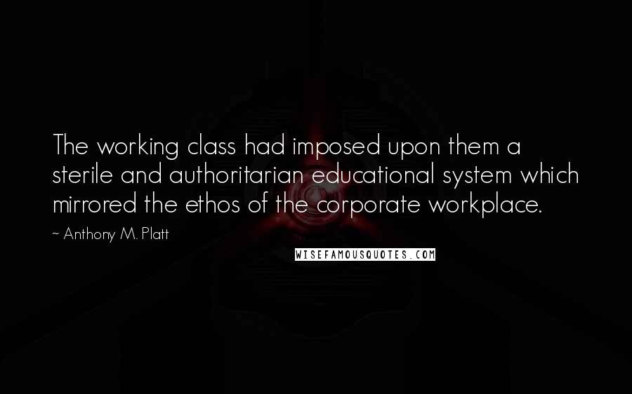 Anthony M. Platt Quotes: The working class had imposed upon them a sterile and authoritarian educational system which mirrored the ethos of the corporate workplace.