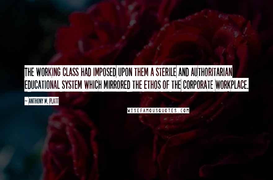 Anthony M. Platt Quotes: The working class had imposed upon them a sterile and authoritarian educational system which mirrored the ethos of the corporate workplace.