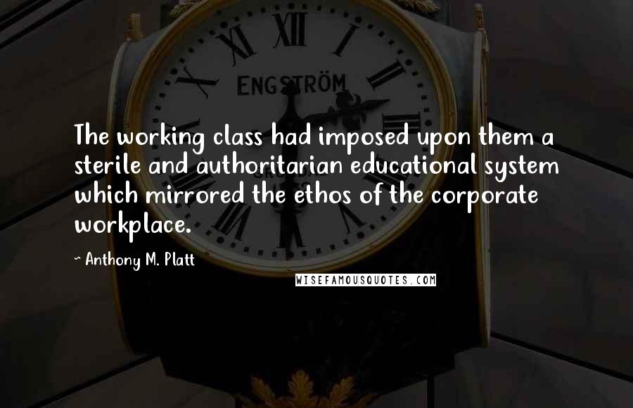 Anthony M. Platt Quotes: The working class had imposed upon them a sterile and authoritarian educational system which mirrored the ethos of the corporate workplace.