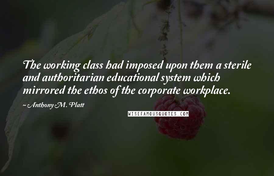 Anthony M. Platt Quotes: The working class had imposed upon them a sterile and authoritarian educational system which mirrored the ethos of the corporate workplace.