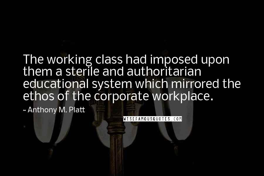 Anthony M. Platt Quotes: The working class had imposed upon them a sterile and authoritarian educational system which mirrored the ethos of the corporate workplace.