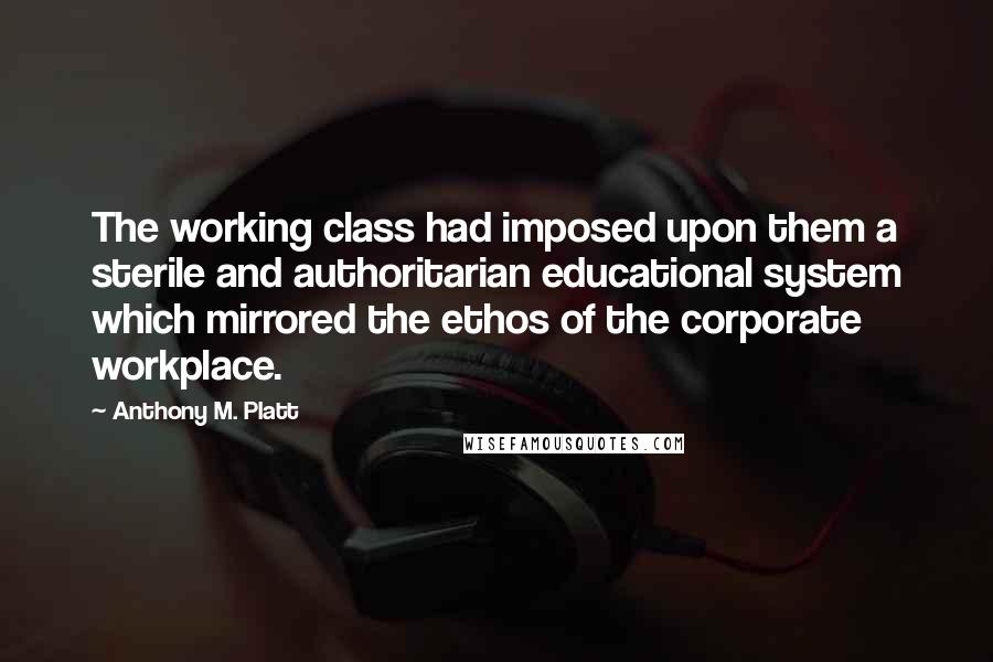 Anthony M. Platt Quotes: The working class had imposed upon them a sterile and authoritarian educational system which mirrored the ethos of the corporate workplace.