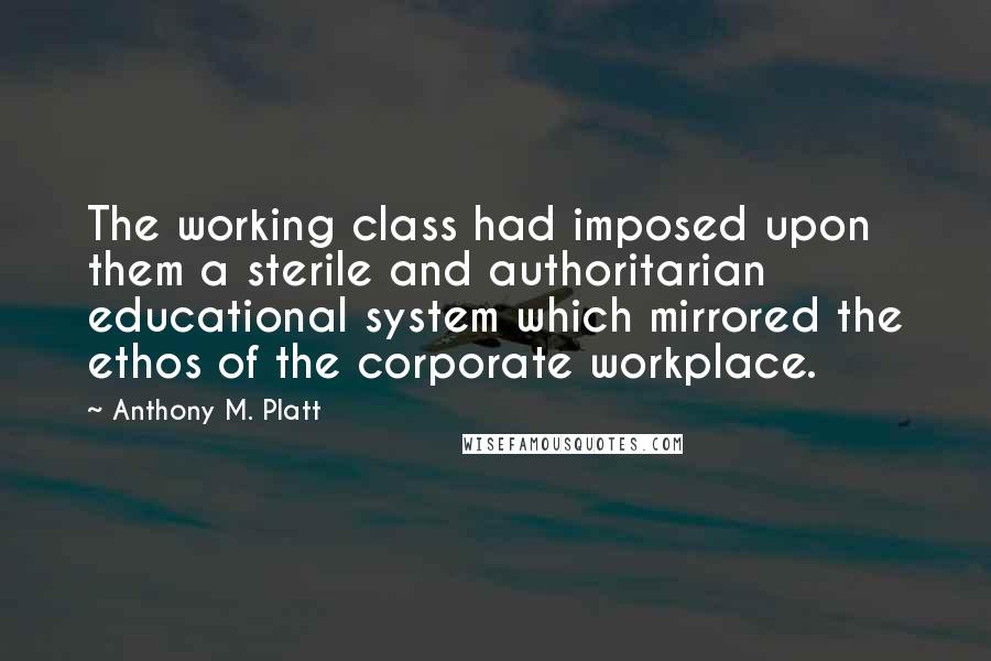 Anthony M. Platt Quotes: The working class had imposed upon them a sterile and authoritarian educational system which mirrored the ethos of the corporate workplace.